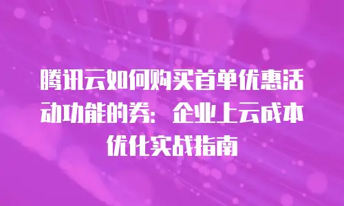 腾讯云如何购买首单优惠活动功能的券：企业上云成本优化实战指南