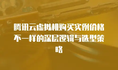 腾讯云虚拟机购买实例价格不一样的深层逻辑与选型策略