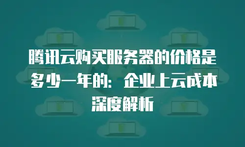 腾讯云购买服务器的价格是多少一年的：企业上云成本深度解析