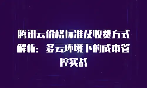 腾讯云价格标准及收费方式解析：多云环境下的成本管控实战