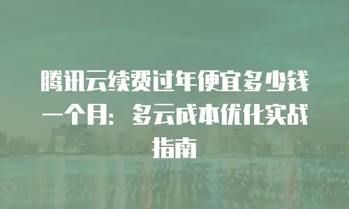腾讯云续费过年便宜多少钱一个月：多云成本优化实战指南