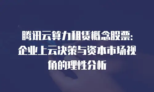 腾讯云算力租赁概念股票：企业上云决策与资本市场视角的理性分析