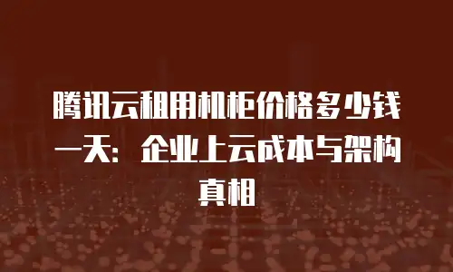 腾讯云租用机柜价格多少钱一天：企业上云成本与架构真相