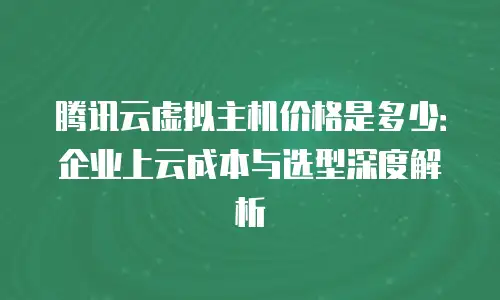 腾讯云虚拟主机价格是多少：企业上云成本与选型深度解析