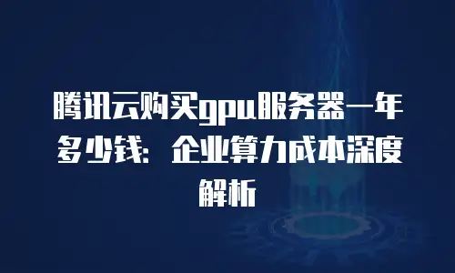 腾讯云购买gpu服务器一年多少钱：企业算力成本深度解析