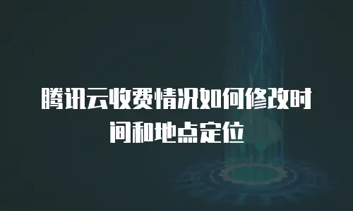腾讯云收费情况如何修改时间和地点定位
