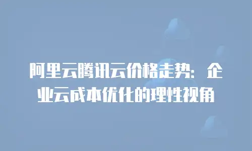 阿里云腾讯云价格走势：企业云成本优化的理性视角