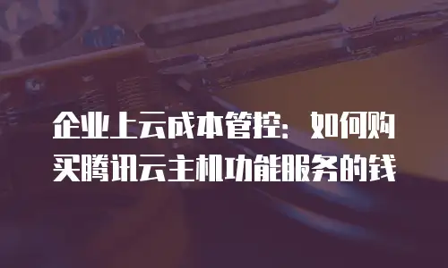 企业上云成本管控：如何购买腾讯云主机功能服务的钱
