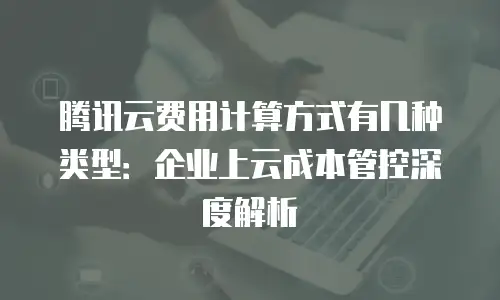 腾讯云费用计算方式有几种类型：企业上云成本管控深度解析