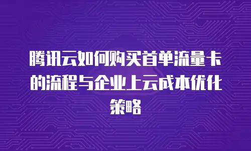 腾讯云如何购买首单流量卡的流程与企业上云成本优化策略