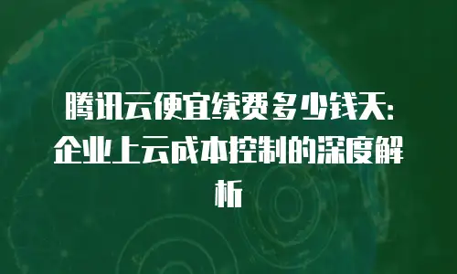 腾讯云便宜续费多少钱天：企业上云成本控制的深度解析