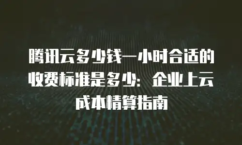 腾讯云多少钱一小时合适的收费标准是多少：企业上云成本精算指南