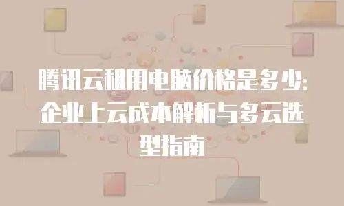腾讯云租用电脑价格是多少：企业上云成本解析与多云选型指南