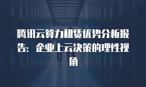 腾讯云算力租赁优势分析报告：企业上云决策的理性视角