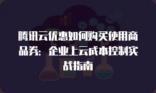 腾讯云优惠如何购买使用商品券：企业上云成本控制实战指南