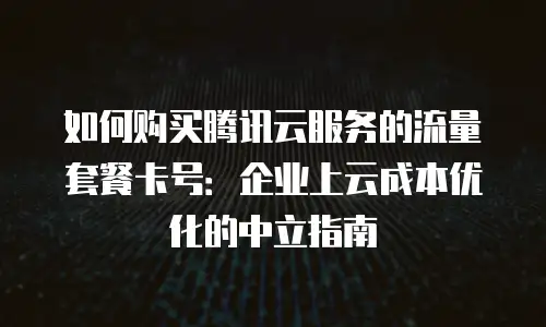 如何购买腾讯云服务的流量套餐卡号：企业上云成本优化的中立指南