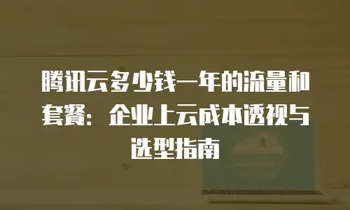 腾讯云多少钱一年的流量和套餐：企业上云成本透视与选型指南