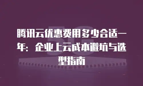 腾讯云优惠费用多少合适一年：企业上云成本避坑与选型指南