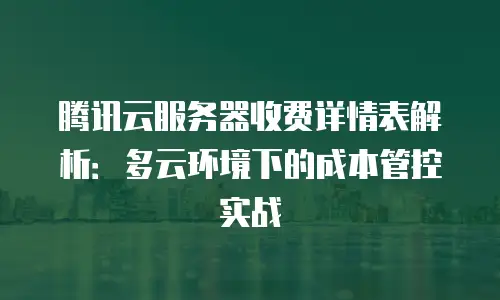 腾讯云服务器收费详情表解析：多云环境下的成本管控实战