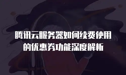 腾讯云服务器如何续费使用的优惠券功能深度解析