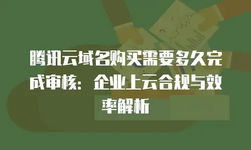 腾讯云域名购买需要多久完成审核：企业上云合规与效率解析
