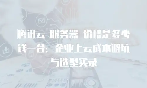 腾讯云 服务器 价格是多少钱一台：企业上云成本避坑与选型实录