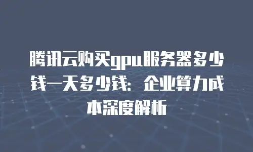 腾讯云购买gpu服务器多少钱一天多少钱：企业算力成本深度解析