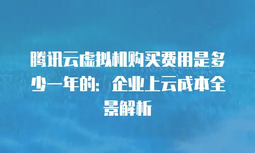 腾讯云虚拟机购买费用是多少一年的：企业上云成本全景解析