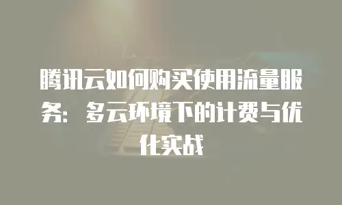 腾讯云如何购买使用流量服务：多云环境下的计费与优化实战