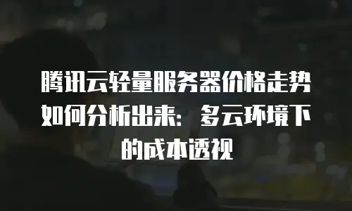 腾讯云轻量服务器价格走势如何分析出来：多云环境下的成本透视