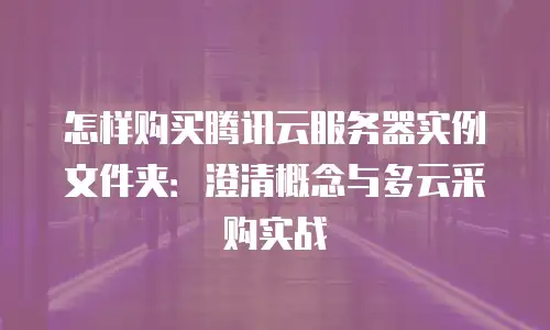 怎样购买腾讯云服务器实例文件夹：澄清概念与多云采购实战