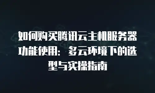 如何购买腾讯云主机服务器功能使用：多云环境下的选型与实操指南