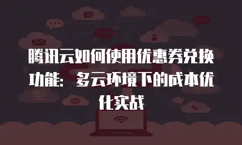 腾讯云如何使用优惠券兑换功能：多云环境下的成本优化实战