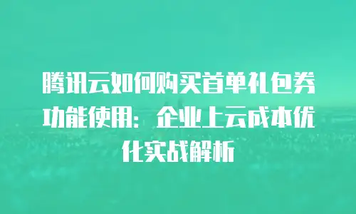 腾讯云如何购买首单礼包券功能使用：企业上云成本优化实战解析