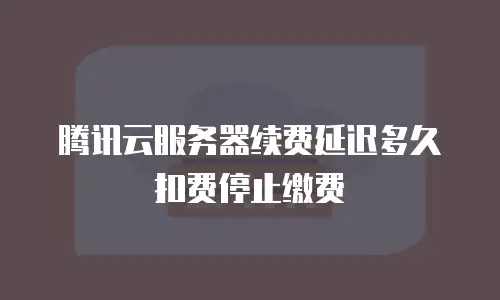 腾讯云服务器续费延迟多久扣费停止缴费