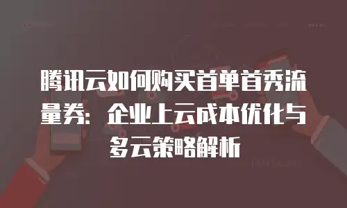 腾讯云如何购买首单首秀流量券：企业上云成本优化与多云策略解析