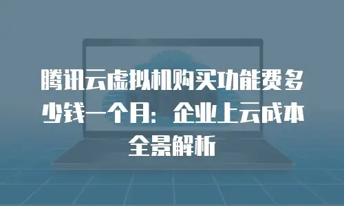 腾讯云虚拟机购买功能费多少钱一个月：企业上云成本全景解析