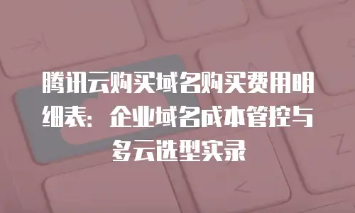 腾讯云购买域名购买费用明细表：企业域名成本管控与多云选型实录