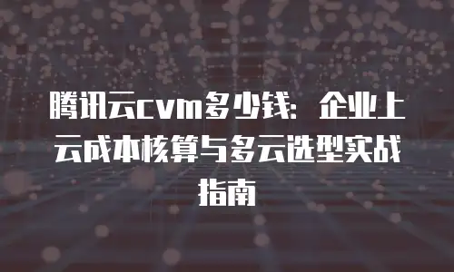 腾讯云cvm多少钱：企业上云成本核算与多云选型实战指南
