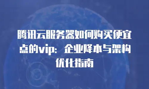 腾讯云服务器如何购买便宜点的vip：企业降本与架构优化指南