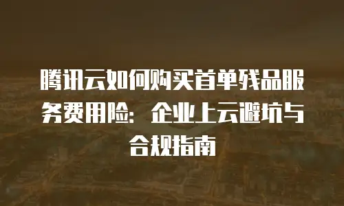 腾讯云如何购买首单残品服务费用险：企业上云避坑与合规指南