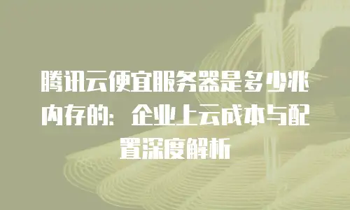 腾讯云便宜服务器是多少兆内存的：企业上云成本与配置深度解析