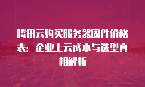 腾讯云购买服务器固件价格表：企业上云成本与选型真相解析