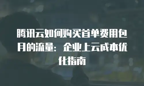 腾讯云如何购买首单费用包月的流量：企业上云成本优化指南
