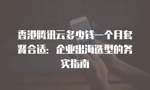 香港腾讯云多少钱一个月套餐合适：企业出海选型的务实指南