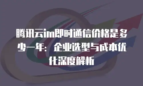 腾讯云im即时通信价格是多少一年：企业选型与成本优化深度解析