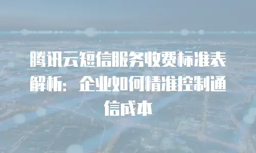 腾讯云短信服务收费标准表解析：企业如何精准控制通信成本