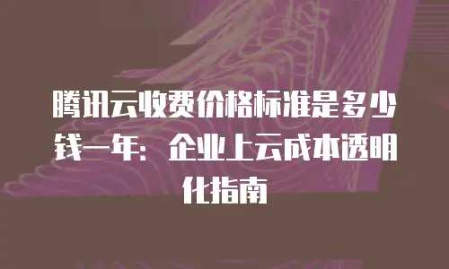 腾讯云收费价格标准是多少钱一年：企业上云成本透明化指南
