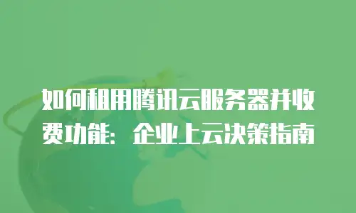 如何租用腾讯云服务器并收费功能：企业上云决策指南