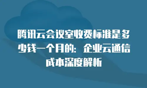 腾讯云会议室收费标准是多少钱一个月的：企业云通信成本深度解析